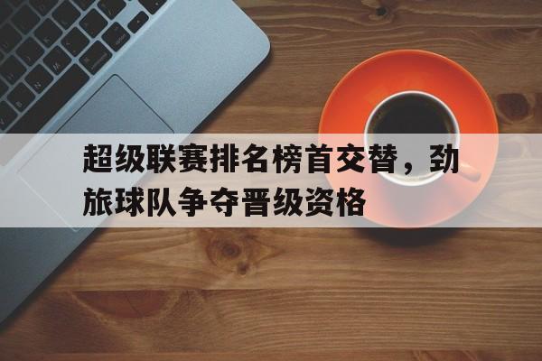 米乐直播官网-超级联赛排名榜首交替，劲旅球队争夺晋级资格的简单介绍